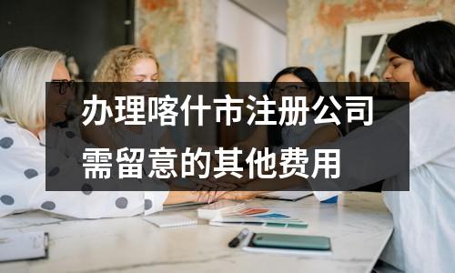办理喀什市注册公司需留意的其他费用