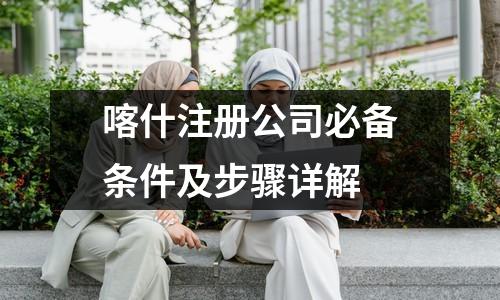 喀什注册公司必备条件及步骤详解