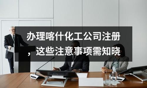 办理喀什化工公司注册，这些注意事项需知晓