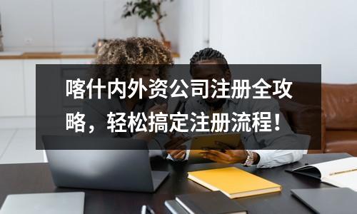 喀什内外资公司注册全攻略,轻松搞定注册流程!