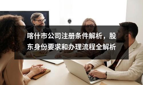 喀什市公司注册条件解析，股东身份要求和办理流程全解析