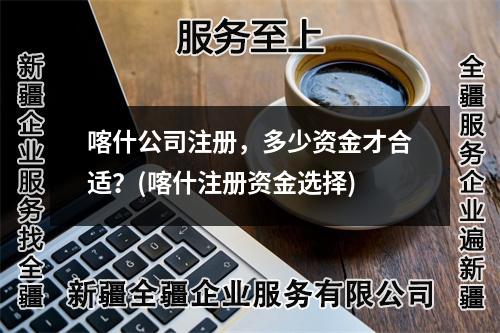 喀什公司注册,多少资金才合适?(喀什注册资金选择)