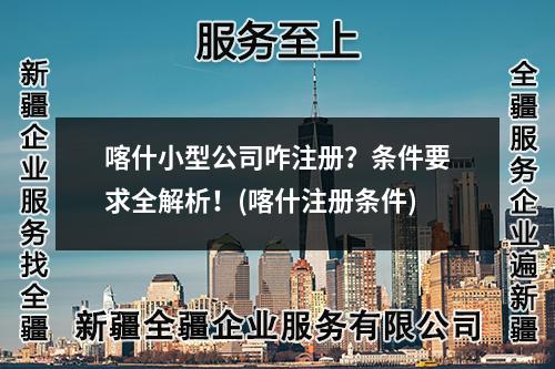 喀什小型公司咋注册?条件要求全解析!(喀什注册条件)