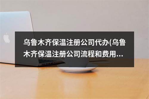 乌鲁木齐保温注册公司代办(乌鲁木齐保温注册公司流程和费用标准)