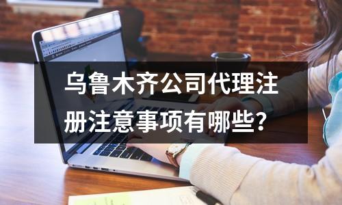 乌鲁木齐公司代理注册注意事项有哪些？