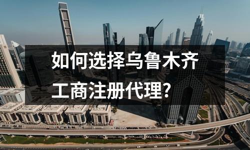 如何选择乌鲁木齐工商注册代理?