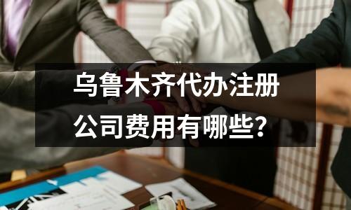 乌鲁木齐代办注册公司费用有哪些？