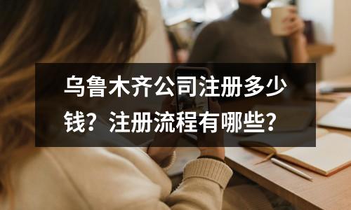 乌鲁木齐公司注册多少钱？注册流程有哪些？
