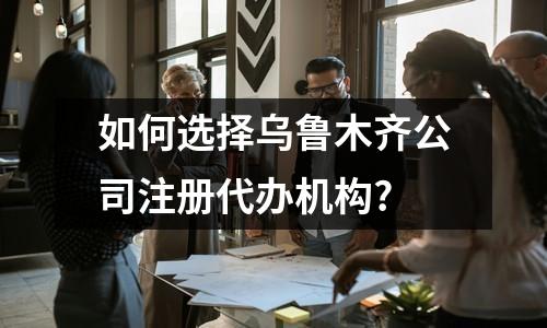 如何选择乌鲁木齐公司注册代办机构?