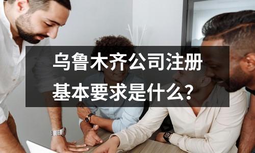 乌鲁木齐公司注册基本要求是什么？
