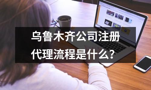 乌鲁木齐公司注册代理流程是什么？