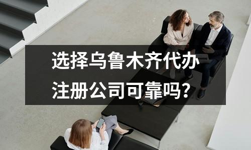 选择乌鲁木齐代办注册公司可靠吗？