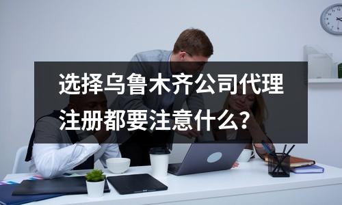 选择乌鲁木齐公司代理注册都要注意什么？