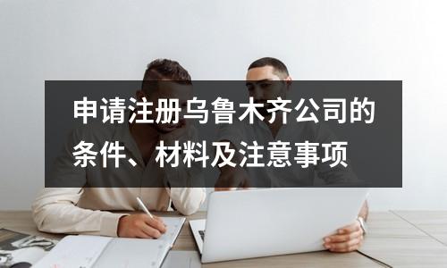 申请注册乌鲁木齐公司的条件、材料及注意事项