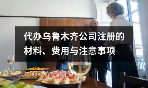 代办乌鲁木齐公司注册的材料、费用与注意事项