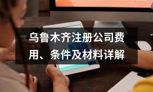 乌鲁木齐注册公司费用、条件及材料详解