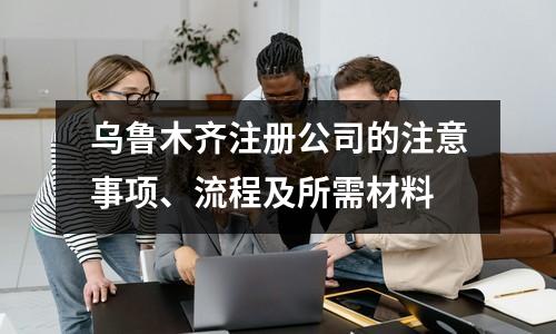 乌鲁木齐注册公司的注意事项、流程及所需材料