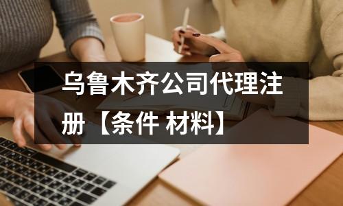乌鲁木齐公司代理注册【条件 材料】