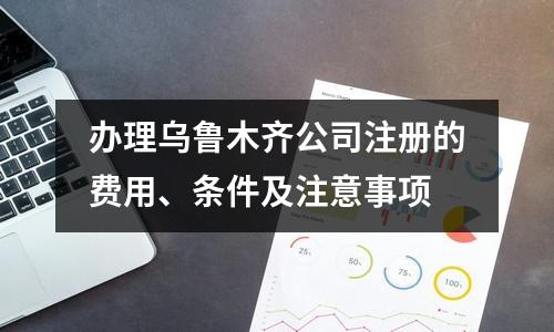 办理乌鲁木齐公司注册的费用、条件及注意事项