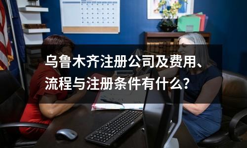 乌鲁木齐注册公司及费用、流程与注册条件有什么？