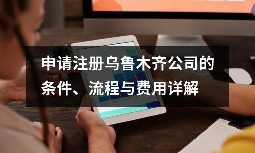 申请注册乌鲁木齐公司的条件、流程与费用详解