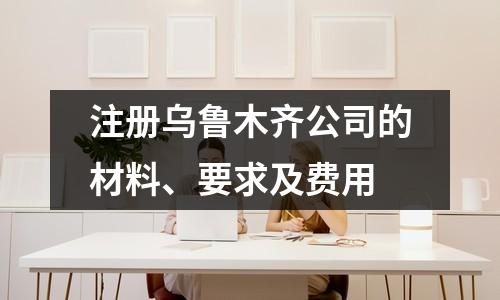 注册乌鲁木齐公司的材料、要求及费用