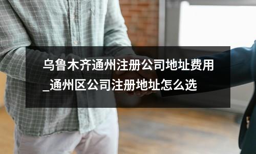 乌鲁木齐通州注册公司地址费用_通州区公司注册地址怎么选
