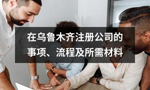 在乌鲁木齐注册公司的事项、流程及所需材料