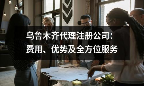 乌鲁木齐代理注册公司：费用、优势及全方位服务