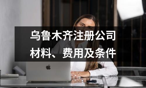 乌鲁木齐注册公司材料、费用及条件