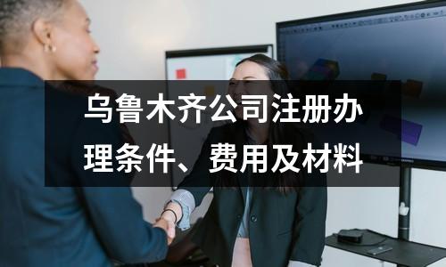 乌鲁木齐公司注册办理条件、费用及材料