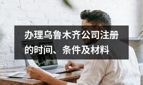 办理乌鲁木齐公司注册的时间、条件及材料