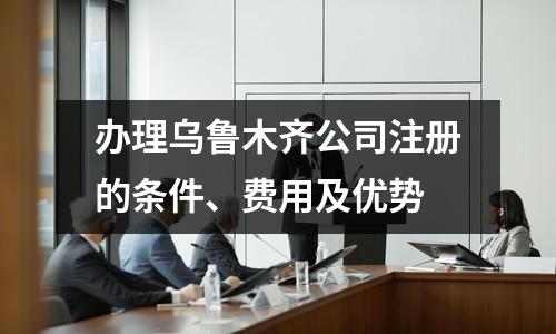办理乌鲁木齐公司注册的条件、费用及优势