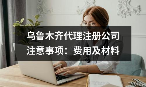 乌鲁木齐代理注册公司注意事项：费用及材料
