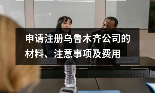 申请注册乌鲁木齐公司的材料、注意事项及费用
