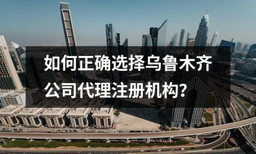 如何正确选择乌鲁木齐公司代理注册机构？