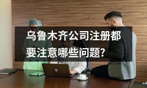 乌鲁木齐公司注册都要注意哪些问题?
