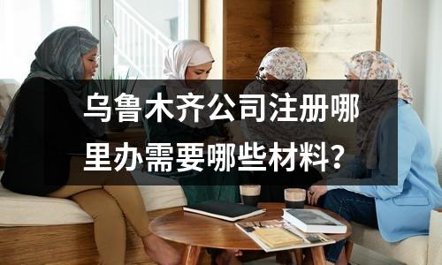 乌鲁木齐公司注册哪里办需要哪些材料？