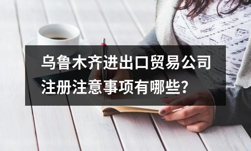 乌鲁木齐进出口贸易公司注册注意事项有哪些？