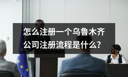 怎么注册一个乌鲁木齐公司注册流程是什么？