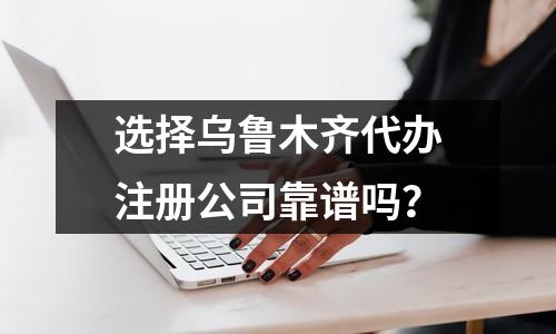 选择乌鲁木齐代办注册公司靠谱吗？