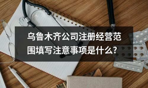 乌鲁木齐公司注册经营范围填写注意事项是什么?