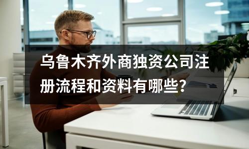 乌鲁木齐外商独资公司注册流程和资料有哪些？