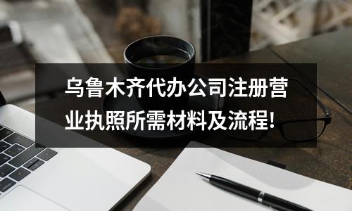 乌鲁木齐代办公司注册营业执照所需材料及流程!