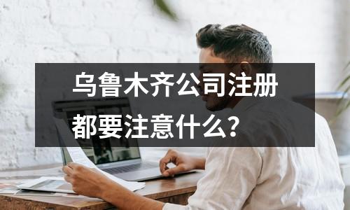 乌鲁木齐公司注册都要注意什么？