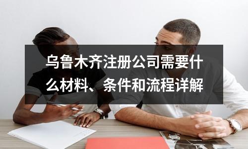 乌鲁木齐注册公司需要什么材料、条件和流程详解