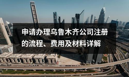 申请办理乌鲁木齐公司注册的流程、费用及材料详解