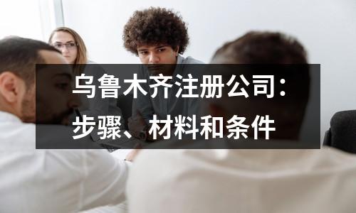 乌鲁木齐注册公司：步骤、材料和条件