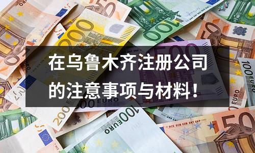 在乌鲁木齐注册公司的注意事项与材料！