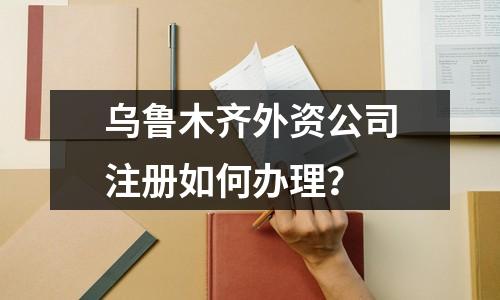 乌鲁木齐外资公司注册如何办理？